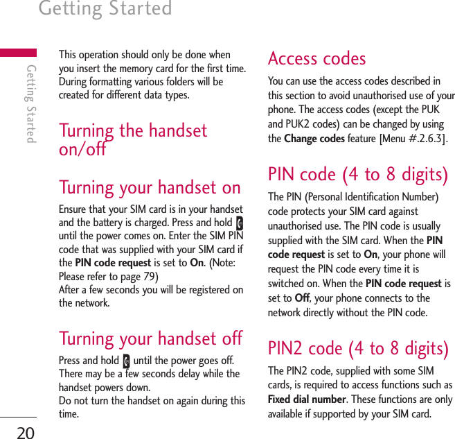 Getting Started20Getting StartedThis operation should only be done whenyou insert the memory card for the first time.During formatting various folders will becreated for different data types.Turning the handseton/offTurning your handset onEnsure that your SIM card is in your handsetand the battery is charged. Press and hold Euntil the power comes on. Enter the SIM PINcode that was supplied with your SIM card ifthe PIN code request is set to On. (Note:Please refer to page 79) After a few seconds you will be registered onthe network.Turning your handset off Press and hold Euntil the power goes off.There may be a few seconds delay while thehandset powers down.Do not turn the handset on again during thistime.Access codesYou can use the access codes described inthis section to avoid unauthorised use of yourphone. The access codes (except the PUKand PUK2 codes) can be changed by usingthe Change codes feature [Menu #.2.6.3].PIN code (4 to 8 digits)The PIN (Personal Identification Number)code protects your SIM card againstunauthorised use. The PIN code is usuallysupplied with the SIM card. When the PINcode request is set to On, your phone willrequest the PIN code every time it isswitched on. When the PIN code request isset to Off, your phone connects to thenetwork directly without the PIN code.PIN2 code (4 to 8 digits)The PIN2 code, supplied with some SIMcards, is required to access functions such asFixed dial number. These functions are onlyavailable if supported by your SIM card.