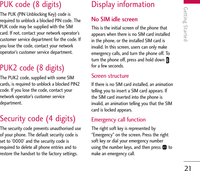 PUK code (8 digits)The PUK (PIN Unblocking Key) code isrequired to unblock a blocked PIN code. ThePUK code may be supplied with the SIMcard. If not, contact your network operator’scustomer service department for the code. Ifyou lose the code, contact your networkoperator’s customer service department.PUK2 code (8 digits)The PUK2 code, supplied with some SIMcards, is required to unblock a blocked PIN2code. If you lose the code, contact yournetwork operator’s customer servicedepartment.Security code (4 digits)The security code prevents unauthorised useof your phone. The default security code isset to ‘0000’ and the security code isrequired to delete all phone entries and torestore the handset to the factory settings.Display informationNo SIM idle screenThis is the initial screen of the phone thatappears when there is no SIM card installedin the phone, or the installed SIM card isinvalid. In this screen, users can only makeemergency calls, and turn the phone off. Toturn the phone off, press and hold down Efor a few seconds.Screen structureIf there is no SIM card installed, an animationtelling you to insert a SIM card appears. Ifthe SIM card inserted into the phone isinvalid, an animation telling you that the SIMcard is locked appears.Emergency call functionThe right soft key is represented by“Emergency” on the screen. Press the rightsoft key or dial your emergency numberusing the number keys, and then press Otomake an emergency call.Getting Started21