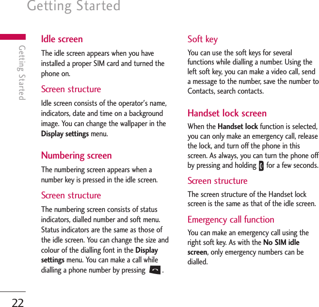 Getting Started22Getting StartedIdle screenThe idle screen appears when you haveinstalled a proper SIM card and turned thephone on.Screen structureIdle screen consists of the operator&apos;s name,indicators, date and time on a backgroundimage. You can change the wallpaper in theDisplay settings menu.Numbering screenThe numbering screen appears when anumber key is pressed in the idle screen.Screen structureThe numbering screen consists of statusindicators, dialled number and soft menu.Status indicators are the same as those ofthe idle screen. You can change the size andcolour of the dialling font in the Displaysettings menu. You can make a call whiledialling a phone number by pressing S.Soft keyYou can use the soft keys for severalfunctions while dialling a number. Using theleft soft key, you can make a video call, senda message to the number, save the number toContacts, search contacts.Handset lock screenWhen the Handset lock function is selected,you can only make an emergency call, releasethe lock, and turn off the phone in thisscreen. As always, you can turn the phone offby pressing and holding Efor a few seconds.Screen structureThe screen structure of the Handset lockscreen is the same as that of the idle screen.Emergency call functionYou can make an emergency call using theright soft key. As with the No SIM idlescreen, only emergency numbers can bedialled.