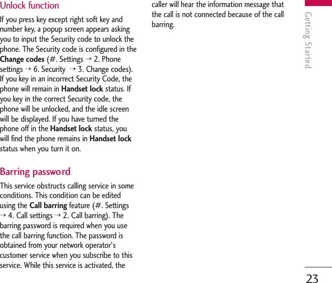 Unlock functionIf you press key except right soft key andnumber key, a popup screen appears askingyou to input the Security code to unlock thephone. The Security code is configured in theChange codes (#. Settings &gt;2. Phonesettings &gt;6. Security &gt;3. Change codes).If you key in an incorrect Security Code, thephone will remain in Handset lock status. Ifyou key in the correct Security code, thephone will be unlocked, and the idle screenwill be displayed. If you have turned thephone off in the Handset lock status, youwill find the phone remains in Handset lockstatus when you turn it on. Barring passwordThis service obstructs calling service in someconditions. This condition can be editedusing the Call barring feature (#. Settings&gt;4. Call settings &gt;2. Call barring). Thebarring password is required when you usethe call barring function. The password isobtained from your network operator&apos;scustomer service when you subscribe to thisservice. While this service is activated, thecaller will hear the information message thatthe call is not connected because of the callbarring.Getting Started23