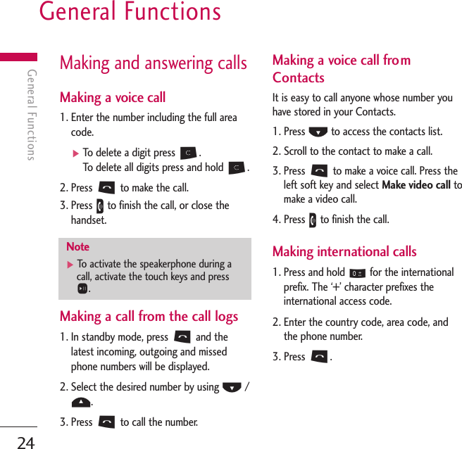 General Functions24General FunctionsMaking and answering callsMaking a voice call1. Enter the number including the full areacode.]To   delete a digit press C.To   delete all digits press and hold C.2. Press Sto make the call.3. Press Eto finish the call, or close thehandset.Making a call from the call logs1. In standby mode, press Sand thelatest incoming, outgoing and missedphone numbers will be displayed.2. Select the desired number by using D/U.3. Press Sto call the number.Making a voice call fromContactsIt is easy to call anyone whose number youhave stored in your Contacts.1. Press Dto access the contacts list.2. Scroll to the contact to make a call.3. Press Sto make a voice call. Press theleft soft key and select Make video call tomake a video call. 4. Press Eto finish the call.Making international calls1. Press and hold 0for the internationalprefix. The ‘+’ character prefixes theinternational access code.2. Enter the country code, area code, andthe phone number.3. Press S.Note]To   activate the speakerphone during acall, activate the touch keys and pressO.