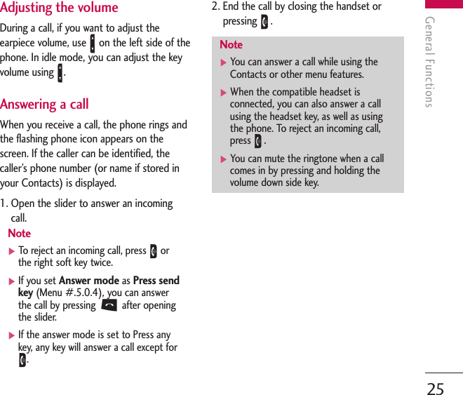 General Functions25Adjusting the volumeDuring a call, if you want to adjust theearpiece volume, use Aon the left side of thephone. In idle mode, you can adjust the keyvolume using A.Answering a callWhen you receive a call, the phone rings andthe flashing phone icon appears on thescreen. If the caller can be identified, thecaller’s phone number (or name if stored inyour Contacts) is displayed.1. Open the slider to answer an incomingcall.Note]To   r eject an incoming call, press Eorthe right soft key twice.]If you set Answer modeas Press sendkey(Menu #.5.0.4), you can answerthe call by pressing Safter openingthe slider.]If the answer mode is set to Press anykey, any key will answer a call except forE.2. End the call by closing the handset orpressing E.Note]You can answer a call while using theContacts or other menu features.]When the compatible headset isconnected, you can also answer a callusing the headset key, as well as usingthe phone. To reject an incoming call,press E.]You can mute the ringtone when a callcomes in by pressing and holding thevolume down side key.