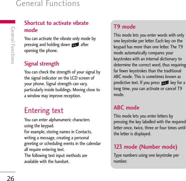 General Functions26General FunctionsT9 mode This mode lets you enter words with onlyone keystroke per letter. Each key on thekeypad has more than one letter. The T9mode automatically compares yourkeystrokes with an internal dictionary todetermine the correct word, thus requiringfar fewer keystrokes than the traditionalABC mode. This is sometimes known aspredictive text. If you press #key for along time, you can activate or cancel T9mode.ABC mode This mode lets you enter letters bypressing the key labelled with the requiredletter once, twice, three or four times untilthe letter is displayed.123 mode (Number mode) Type numbers using one keystroke pernumber. Shortcut to activate vibratemodeYou can activate the vibrate only mode bypressing and holding down #afteropening the phone.Signal strength You can check the strength of your signal bythe signal indicator on the LCD screen ofyour phone. Signal strength can vary,particularly inside buildings. Moving close toa window may improve reception.Entering text You can enter alphanumeric characters using the keypad.For example, storing names in Contacts,writing a message, creating a personalgreeting or scheduling events in the calendarall require entering text.The following text input methods areavailable with the handset.