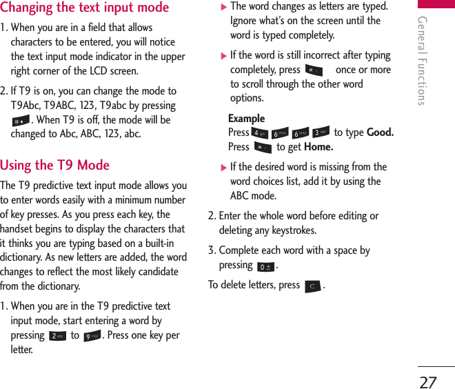 General Functions27Changing the text input mode 1. When you are in a field that allowscharacters to be entered, you will noticethe text input mode indicator in the upperright corner of the LCD screen.2. If T9 is on, you can change the mode toT9Abc, T9ABC, 123, T9abc by pressing#. When T9 is off, the mode will bechanged to Abc, ABC, 123, abc.Using the T9 ModeThe T9 predictive text input mode allows youto enter words easily with a minimum numberof key presses. As you press each key, thehandset begins to display the characters thatit thinks you are typing based on a built-indictionary. As new letters are added, the wordchanges to reflect the most likely candidatefrom the dictionary.1. When you are in the T9 predictive textinput mode, start entering a word bypressing 2to 9. Press one key perletter.]The word changes as letters are typed.Ignore what’s on the screen until theword is typed completely.]If the word is still incorrect after typingcompletely, press *   once or moreto scroll through the other wordoptions.ExamplePress4663 to type Good.Press *to get Home.]If the desired word is missing from theword choices list, add it by using theABC mode.2. Enter the whole word before editing ordeleting any keystrokes.3. Complete each word with a space bypressing 0.To   delete letters, press C. 