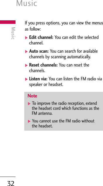 Music32MusicIf you press options, you can view the menusas follow:]Edit channel: You can edit the selectedchannel.]Auto scan: You can search for availablechannels by scanning automatically.]Reset channels: You can reset thechannels.]Listen via: You can listen the FM radio viaspeaker or headset.Note]To   improve the radio reception, extendthe headset cord which functions as theFM antenna.]You cannot use the FM radio withoutthe headset.