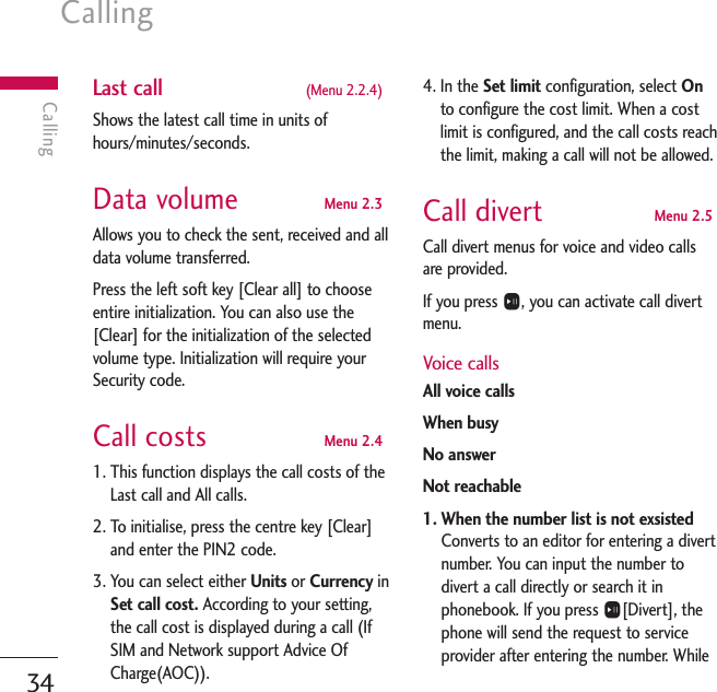 Calling34CallingLast call  (Menu 2.2.4)Shows the latest call time in units ofhours/minutes/seconds.Data volume  Menu 2.3Allows you to check the sent, received and alldata volume transferred.Press the left soft key [Clear all] to chooseentire initialization. You can also use the[Clear] for the initialization of the selectedvolume type. Initialization will require yourSecurity code.Call costs  Menu 2.41. This function displays the call costs of theLast call and All calls.2. To initialise, press the centre key [Clear]and enter the PIN2 code.3. You can select either Units or Currency inSet call cost. According to your setting,the call cost is displayed during a call (IfSIM and Network support Advice OfCharge(AOC)).4. In the Set limit configuration, select Onto configure the cost limit. When a costlimit is configured, and the call costs reachthe limit, making a call will not be allowed.Call divert  Menu 2.5Call divert menus for voice and video callsare provided.If you press O, you can activate call divertmenu.Voice callsAll voice callsWhen busyNo answerNot reachable1. When the number list is not exsisted Converts to an editor for entering a divertnumber. You can input the number todivert a call directly or search it inphonebook. If you press O[Divert], thephone will send the request to serviceprovider after entering the number. While