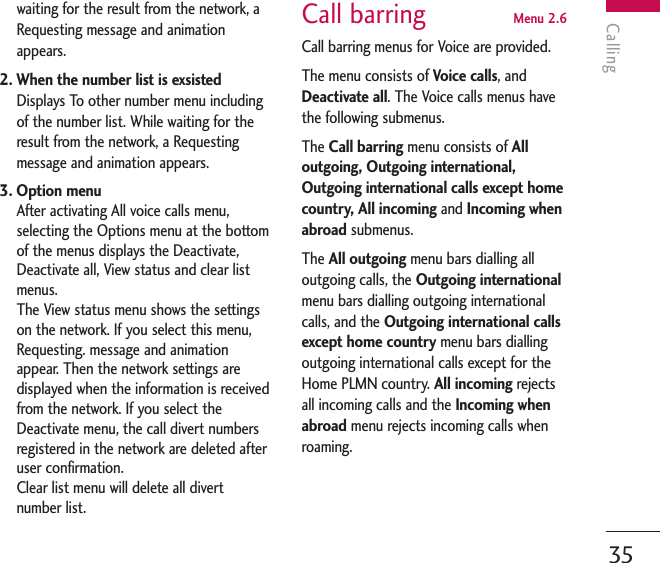 Calling35waiting for the result from the network, aRequesting message and animationappears.2. When the number list is exsistedDisplays To other number menu includingof the number list. While waiting for theresult from the network, a Requestingmessage and animation appears.3. Option menuAfter activating All voice calls menu,selecting the Options menu at the bottomof the menus displays the Deactivate,Deactivate all, View status and clear listmenus.The View status menu shows the settingson the network. If you select this menu,Requesting. message and animationappear. Then the network settings aredisplayed when the information is receivedfrom the network. If you select theDeactivate menu, the call divert numbersregistered in the network are deleted afteruser confirmation. Clear list menu will delete all divertnumber list.Call barring  Menu 2.6Call barring menus for Voice are provided.The menu consists of Voice calls, andDeactivate all. The Voice calls menus havethe following submenus.The Call barring menu consists of Alloutgoing, Outgoing international,Outgoing international calls except homecountry, All incoming and Incoming whenabroad submenus. The All outgoing menu bars dialling alloutgoing calls, the Outgoing internationalmenu bars dialling outgoing internationalcalls, and the Outgoing international callsexcept home country menu bars diallingoutgoing international calls except for theHome PLMN country. All incoming rejects all incoming calls and the Incoming whenabroad menu rejects incoming calls whenroaming.
