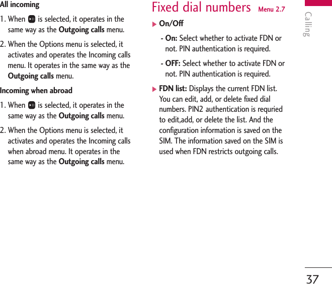 Calling37All incoming1. When Ois selected, it operates in thesame way as the Outgoing calls menu.2. When the Options menu is selected, itactivates and operates the Incoming callsmenu. It operates in the same way as theOutgoing calls menu.Incoming when abroad1. When Ois selected, it operates in thesame way as the Outgoing calls menu.2. When the Options menu is selected, itactivates and operates the Incoming callswhen abroad menu. It operates in thesame way as the Outgoing calls menu.Fixed dial numbers  Menu 2.7]On/Off- On: Select whether to activate FDN ornot. PIN authentication is required.- OFF: Select whether to activate FDN ornot. PIN authentication is required.]FDN list: Displays the current FDN list.You can edit, add, or delete fixed dialnumbers. PIN2 authentication is requriedto edit,add, or delete the list. And theconfiguration information is saved on theSIM. The information saved on the SIM isused when FDN restricts outgoing calls.