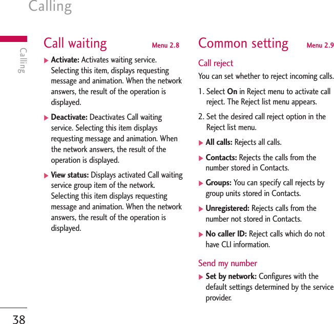 Calling38CallingCall waiting  Menu 2.8]Activate: Activates waiting service.Selecting this item, displays requestingmessage and animation. When the networkanswers, the result of the operation isdisplayed.]Deactivate: Deactivates Call waitingservice. Selecting this item displaysrequesting message and animation. Whenthe network answers, the result of theoperation is displayed.]View status: Displays activated Call waitingservice group item of the network.Selecting this item displays requestingmessage and animation. When the networkanswers, the result of the operation isdisplayed.Common setting Menu 2.9Call rejectYou can set whether to reject incoming calls.1. Select On in Reject menu to activate callreject. The Reject list menu appears.2. Set the desired call reject option in theReject list menu.]All calls: Rejects all calls.]Contacts: Rejects the calls from thenumber stored in Contacts.]Groups: You can specify call rejects bygroup units stored in Contacts.]Unregistered: Rejects calls from thenumber not stored in Contacts.]No caller ID: Reject calls which do nothave CLI information.Send my number]Set by network: Configures with thedefault settings determined by the serviceprovider.