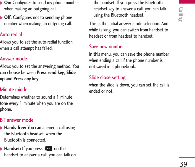 Calling39]On: Configures to send my phone numberwhen making an outgoing call.]Off: Configures not to send my phonenumber when making an outgoing call.Auto redialAllows you to set the auto redial functionwhen a call attempt has failed.Answer modeAllows you to set the answering method. Youcan choose between Press send key, Slideup and Press any key.Minute minderDetermines whether to sound a 1 minutetone every 1 minute when you are on thephone.BT answer mode]Hands-free: You can answer a call usingthe Bluetooth headset, when theBluetooth is connected.]Handset: If you press Son thehandset to answer a call, you can talk onthe handset. If you press the Bluetoothheadset key to answer a call, you can talkusing the Bluetooth headset.This is the initial answer mode selection. Andwhile talking, you can switch from handset toheadset or from headset to handset.Save new numberIn this menu, you can save the phone numberwhen ending a call if the phone number isnot saved in a phonebook.Slide close setting when the slide is down, you can set the call isended or not.