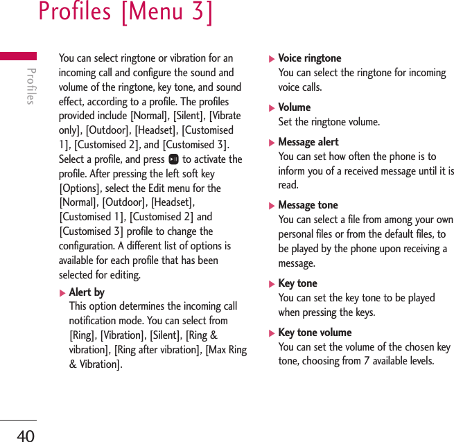 Profiles [Menu 3]40ProfilesYou can select ringtone or vibration for anincoming call and configure the sound andvolume of the ringtone, key tone, and soundeffect, according to a profile. The profilesprovided include [Normal], [Silent], [Vibrateonly], [Outdoor], [Headset], [Customised1], [Customised 2], and [Customised 3].Select a profile, and press Oto activate theprofile. After pressing the left soft key[Options], select the Edit menu for the[Normal], [Outdoor], [Headset],[Customised 1], [Customised 2] and[Customised 3] profile to change theconfiguration. A different list of options isavailable for each profile that has beenselected for editing.]Alert byThis option determines the incoming callnotification mode. You can select from[Ring], [Vibration], [Silent], [Ring &amp;vibration], [Ring after vibration], [Max Ring&amp; Vibration].]Voice ringtoneYou can select the ringtone for incomingvoice calls.]VolumeSet the ringtone volume.]Message alertYou can set how often the phone is toinform you of a received message until it isread.]Message toneYou can select a file from among your ownpersonal files or from the default files, tobe played by the phone upon receiving amessage.]Key toneYou can set the key tone to be playedwhen pressing the keys.]Key tone volumeYou can set the volume of the chosen keytone, choosing from 7 available levels.