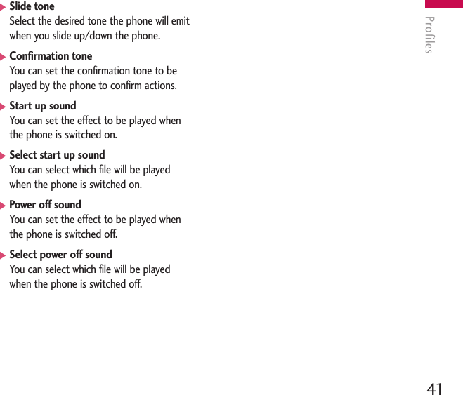 Profiles41]Slide toneSelect the desired tone the phone will emitwhen you slide up/down the phone.]Confirmation toneYou can set the confirmation tone to beplayed by the phone to confirm actions.]Start up soundYou can set the effect to be played whenthe phone is switched on.]Select start up soundYou can select which file will be playedwhen the phone is switched on.]Power off soundYou can set the effect to be played whenthe phone is switched off.]Select power off sound You can select which file will be playedwhen the phone is switched off.