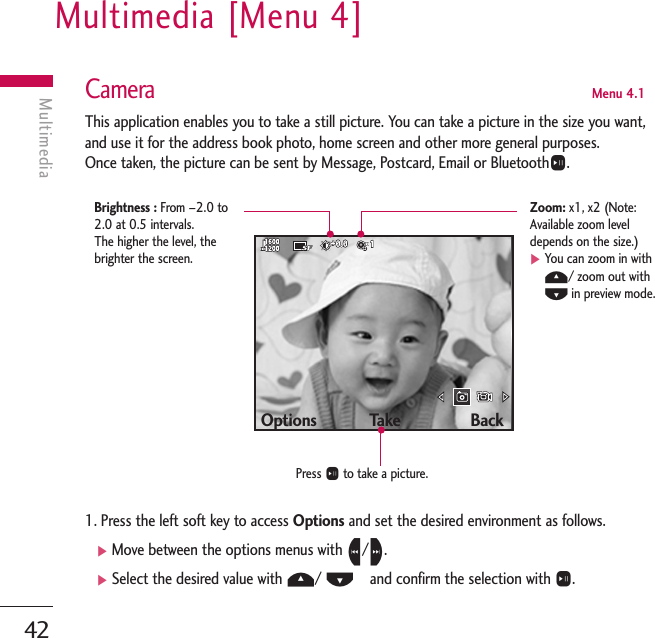 Multimedia [Menu 4]42MultimediaCameraMenu 4.1This application enables you to take a still picture. You can take a picture in the size you want,and use it for the address book photo, home screen and other more general purposes. Once taken, the picture can be sent by Message, Postcard, Email or BluetoothO.1. Press the left soft key to access Options and set the desired environment as follows. ]Move between the options menus with L/R.]Select the desired value with U/ D   and confirm the selection with O.Options            Take                BackPress Oto take a picture.Brightness : From –2.0 to2.0 at 0.5 intervals. The higher the level, thebrighter the screen.Zoom: x1, x2 (Note:Available zoom leveldepends on the size.)]You can zoom in withU/ zoom out withDin preview mode.