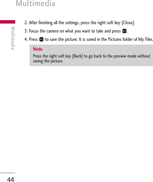 Multimedia44Multimedia2. After finishing all the settings, press the right soft key [Close].3. Focus the camera on what you want to take and press O.4. Press Oto save the picture. It is saved in the Pictures folder of My Files. NotePress the right soft key [Back] to go back to the preview mode withoutsaving the picture.