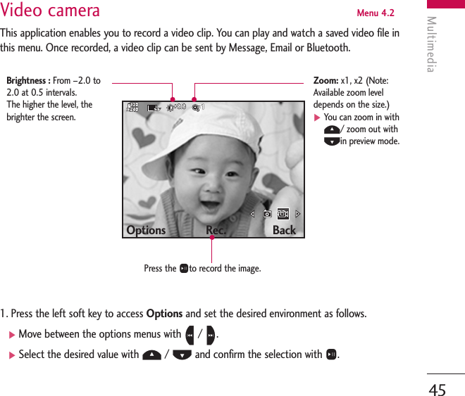 Multimedia45Video camera  Menu 4.2This application enables you to record a video clip. You can play and watch a saved video file inthis menu. Once recorded, a video clip can be sent by Message, Email or Bluetooth.1. Press the left soft key to access Options and set the desired environment as follows. ]Move between the options menus with L/ R.]Select the desired value with U/ Dand confirm the selection with O.Options             Rec.               BackPress the Oto record the image.Brightness : From –2.0 to2.0 at 0.5 intervals. The higher the level, thebrighter the screen.Zoom: x1, x2 (Note:Available zoom leveldepends on the size.)]You can zoom in withU/ zoom out withDin preview mode.