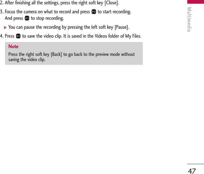 Multimedia472. After finishing all the settings, press the right soft key [Close].3. Focus the camera on what to record and press Oto start recording. And press Oto stop recording.]You can pause the recording by pressing the left soft key [Pause].4. Press Oto save the video clip. It is saved in the Videos folder of My Files. NotePress the right soft key [Back] to go back to the preview mode withoutsaving the video clip.