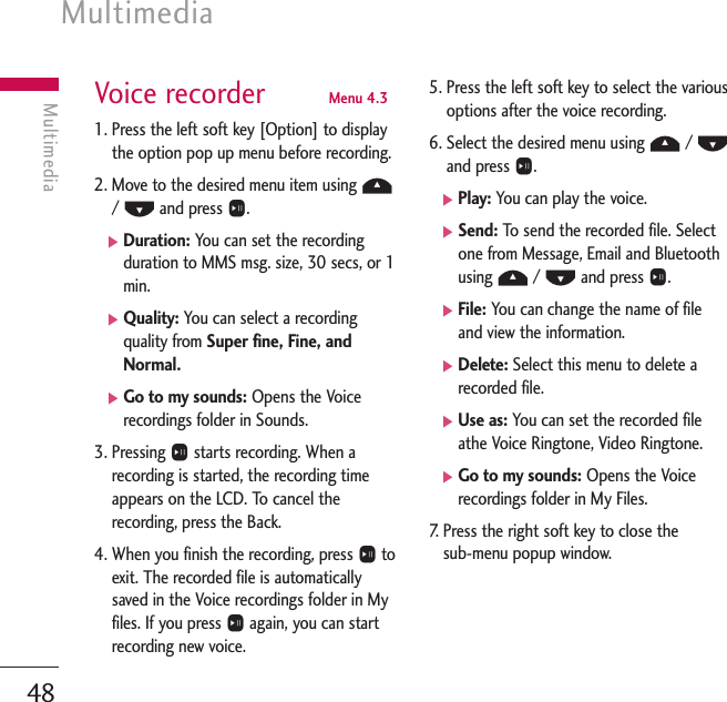 Multimedia48MultimediaVoice recorder  Menu 4.31. Press the left soft key [Option] to displaythe option pop up menu before recording.2. Move to the desired menu item using U/ Dand press O.]Duration: You can set the recordingduration to MMS msg. size, 30 secs, or 1min.]Quality: You can select a recordingquality from Super fine, Fine, andNormal.]Go to my sounds: Opens the Voicerecordings folder in Sounds.3. Pressing Ostarts recording. When arecording is started, the recording timeappears on the LCD. To cancel therecording, press the Back.4. When you finish the recording, press Otoexit. The recorded file is automaticallysaved in the Voice recordings folder in Myfiles. If you press Oagain, you can startrecording new voice.5. Press the left soft key to select the variousoptions after the voice recording.6. Select the desired menu using U/ Dand press O.]Play: You can play the voice.]Send: To   send the recorded file. Selectone from Message, Email and Bluetoothusing U/ Dand press O.]File: You can change the name of fileand view the information.]Delete: Select this menu to delete arecorded file.]Use as: You can set the recorded fileathe Voice Ringtone, Video Ringtone. ]Go to my sounds: Opens the Voicerecordings folder in My Files.7.   Press the right soft key to close the sub-menu popup window.