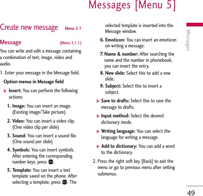 MessagesMessages [Menu 5]49Create new messageMenu 5.1Message  (Menu 5.1.1)You can write and edit a message containinga combination of text, image, video andaudio.1. Enter your message in the Message field.Option menus in Message field]Insert: You can perform the followingactions:1. Image: You can insert an image.(Existing image/Take picture)2. Video: You can insert a video clip.(One video clip per slide)3. Sound: You can insert a sound file.(One sound per slide)4. Symbols: You can insert symbols.After entering the correspondingnumber keys, press O.5. Template: You can insert a texttemplate saved on the phone. Afterselecting a template, press O. Theselected template is inserted into theMessage window.6. Emoticon: You can insert an emoticonon writing a message.7.   Name &amp; number: After searching thename and the number in phonebook,you can insert the entry.8. New slide: Select this to add a newslide.9. Subject: Select this to insert asubject.]Save to drafts: Select this to save themessage to drafts.]Input method: Select the desireddictionary mode.]Writing language: You can select thelanguage for writing a message.]Add to dictionary: You can add a wordto the dictionary.2. Press the right soft key [Back] to exit themenu or go to previous menu after settingsubmenus.