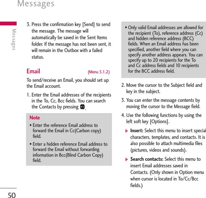 Messages50Messages3. Press the confirmation key [Send] to sendthe message. The message willautomatically be saved in the Sent Itemsfolder. If the message has not been sent, itwill remain in the Outbox with a failedstatus.Email  (Menu 5.1.2)To   send/receive an Email, you should set upthe Email account. 1. Enter the Email addresses of the recipientsin the To, Cc, Bcc fields. You can searchthe Contacts by pressing O.2. Move the cursor to the Subject field andkey in the subject. 3. You can enter the message contents bymoving the cursor to the Message field.4. Use the following functions by using theleft soft key [Options].]Insert: Select this menu to insert specialcharacters, templates, and contacts. It isalso possible to attach multimedia files(pictures, videos and sounds).]Search contacts: Select this menu toinsert Email addresses saved inContacts. (Only shown in Option menuwhen cursor is located in To/Cc/Bccfields.)Note• Enter the reference Email address toforward the Email in Cc(Carbon copy)field.• Enter a hidden reference Email address toforward the Email without forwardinginformation in Bcc(Blind Carbon Copy)field.• Only valid Email addresses are allowed forthe recipient (To), reference address (Cc)and hidden reference address (BCC)fields. When an Email address has beenspecified, another field where you canspecify another address appears. You canspecify up to 20 recipients for the Toand Cc address fields and 10 recipientsfor the BCC address field.