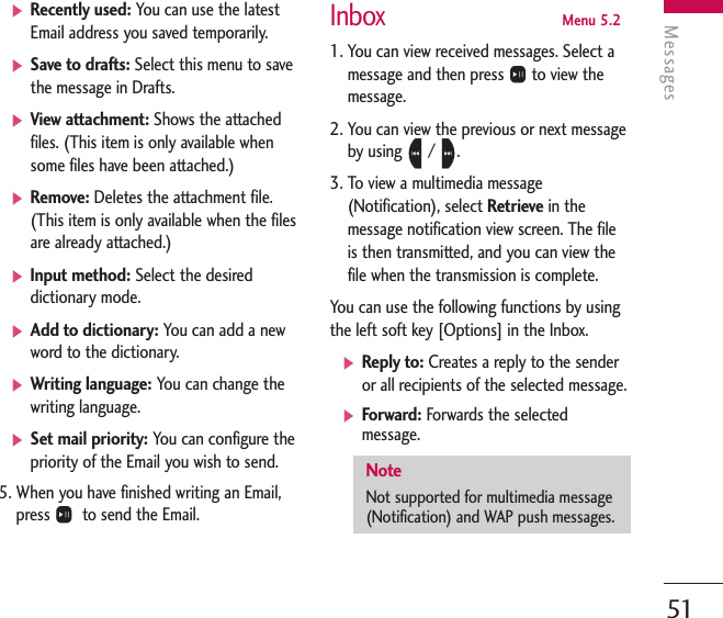 Messages51]Recently used: You can use the latestEmail address you saved temporarily. ]Save to drafts: Select this menu to savethe message in Drafts.]View attachment: Shows the attachedfiles. (This item is only available whensome files have been attached.)]Remove: Deletes the attachment file.(This item is only available when the filesare already attached.)]Input method: Select the desireddictionary mode.]Add to dictionary: You can add a newword to the dictionary.]Writing language: You can change thewriting language.]Set mail priority: You can configure thepriority of the Email you wish to send.5. When you have finished writing an Email,press Oto send the Email.InboxMenu 5.21. You can view received messages. Select amessage and then press Oto view themessage.2. You can view the previous or next messageby using L/ R.3. To view a multimedia message(Notification), select Retrieve in themessage notification view screen. The fileis then transmitted, and you can view thefile when the transmission is complete.You can use the following functions by usingthe left soft key [Options] in the Inbox.]Reply to: Creates a reply to the senderor all recipients of the selected message.]Forward: Forwards the selectedmessage. NoteNot supported for multimedia message(Notification) and WAP push messages.