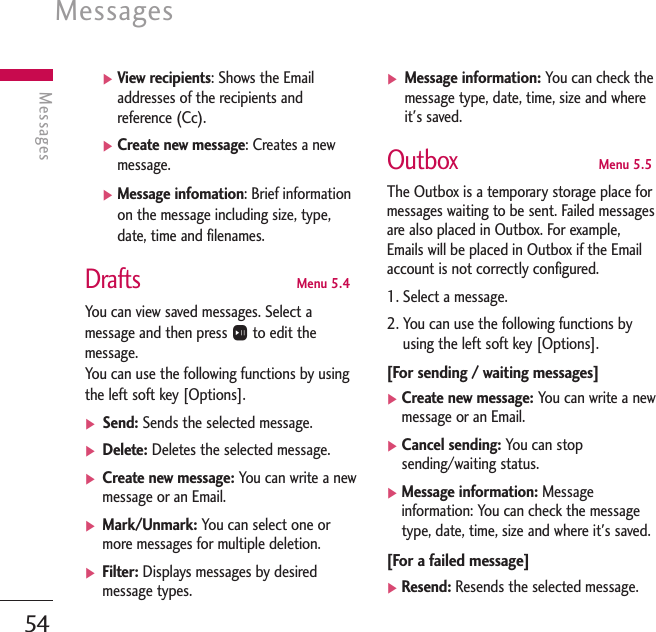 Messages54Messages]View recipients: Shows the Emailaddresses of the recipients andreference (Cc).]Create new message: Creates a newmessage.]Message infomation: Brief informationon the message including size, type,date, time and filenames.DraftsMenu 5.4You can view saved messages. Select amessage and then press Oto edit themessage.You can use the following functions by usingthe left soft key [Options].] Send: Sends the selected message.] Delete: Deletes the selected message.] Create new message: You can write a newmessage or an Email.] Mark/Unmark: You can select one ormore messages for multiple deletion.] Filter: Displays messages by desiredmessage types.] Message information: You can check themessage type, date, time, size and whereit&apos;s saved. OutboxMenu 5.5The Outbox is a temporary storage place formessages waiting to be sent. Failed messagesare also placed in Outbox. For example, Emails will be placed in Outbox if the Emailaccount is not correctly configured.1. Select a message.2. You can use the following functions byusing the left soft key [Options].[For sending / waiting messages] ]Create new message: You can write a newmessage or an Email.]Cancel sending: You can stopsending/waiting status.]Message information: Messageinformation: You can check the messagetype, date, time, size and where it&apos;s saved.[For a failed message]]Resend: Resends the selected message.