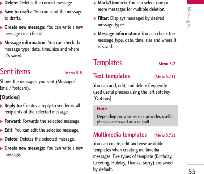 Messages55]Delete: Deletes the current message.]Save to drafts: You can send the messageto drafts.]Create new message: You can write a newmessage or an Email.]Message information: You can check themessage type, date, time, size and whereit&apos;s saved.Sent itemsMenu 5.6Shows the messages you sent (Message/Email/Postcard).[Options]]Reply to: Creates a reply to sender or allrecipients of the selected message.]Forward: Forwards the selected message.]Edit: You can edit the selected message.]Delete: Deletes the selected message.]Create new message: You can write a newmessage.]Mark/Unmark: You can select one ormore messages for multiple deletion.]Filter: Displays messages by desiredmessage types.]Message information: You can check themessage type, date, time, size and where itis saved.TemplatesMenu 5.7Text templates  (Menu 5.7.1) You can add, edit, and delete frequently used useful phrases using the left soft key[Options].Multimedia templates  (Menu 5.7.2)You can create, edit and view availabletemplates when creating multimediamessages. Five types of template (Birthday,Greeting, Holiday, Thanks, Sorry) are savedby default.NoteDepending on your service provider, usefulphrases are saved as a default.
