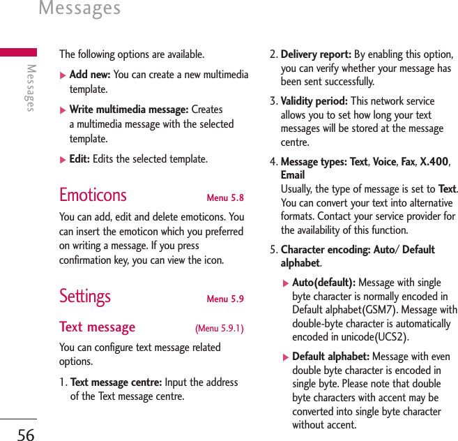 Messages56MessagesThe following options are available.]Add new: You can create a new multimediatemplate.]Write multimedia message: Creates a multimedia message with the selectedtemplate.]Edit: Edits the selected template.Emoticons Menu 5.8You can add, edit and delete emoticons. Youcan insert the emoticon which you preferredon writing a message. If you pressconfirmation key, you can view the icon.SettingsMenu 5.9Text message  (Menu 5.9.1)You can configure text message relatedoptions.1. Te xt message centre: Input the addressof the Text message centre.2. Delivery report: By enabling this option,you can verify whether your message hasbeen sent successfully.3. Validity period: This network serviceallows you to set how long your textmessages will be stored at the messagecentre.4. Message types: Text,Voice,Fax,X.400,Email Usually, the type of message is set to Te x t .You can convert your text into alternativeformats. Contact your service provider forthe availability of this function.5. Character encoding: Auto/ Defaultalphabet.]Auto(default): Message with singlebyte character is normally encoded inDefault alphabet(GSM7). Message withdouble-byte character is automaticallyencoded in unicode(UCS2).]Default alphabet: Message with evendouble byte character is encoded insingle byte. Please note that doublebyte characters with accent may beconverted into single byte characterwithout accent.