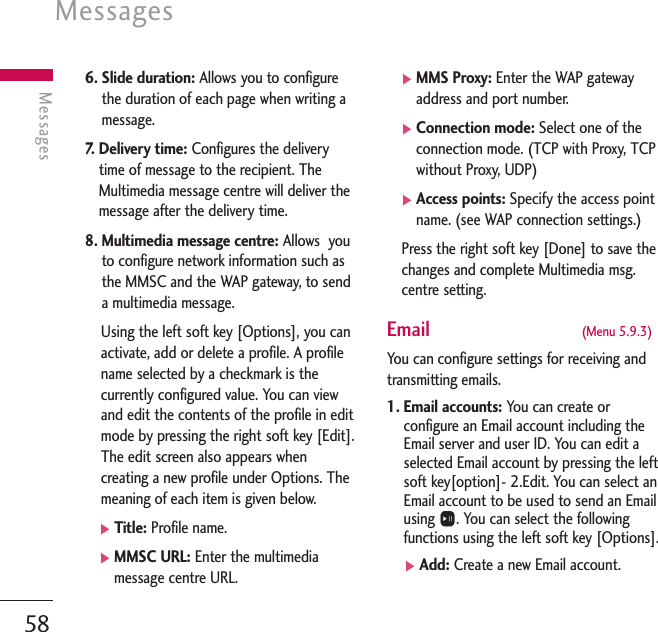 Messages58Messages6. Slide duration: Allows you to configurethe duration of each page when writing amessage.7.   Delivery time: Configures the deliverytime of message to the recipient. TheMultimedia message centre will deliver themessage after the delivery time.8. Multimedia message centre: Allows  youto configure network information such asthe MMSC and the WAP gateway, to senda multimedia message.Using the left soft key [Options], you canactivate, add or delete a profile. A profilename selected by a checkmark is thecurrently configured value. You can viewand edit the contents of the profile in editmode by pressing the right soft key [Edit].The edit screen also appears whencreating a new profile under Options. Themeaning of each item is given below.]Title: Profile name.]MMSC URL: Enter the multimediamessage centre URL.]MMS Proxy: Enter the WAP gatewayaddress and port number.]Connection mode: Select one of theconnection mode. (TCP with Proxy, TCPwithout Proxy, UDP)]Access points: Specify the access pointname. (see WAP connection settings.)Press the right soft key [Done] to save thechanges and complete Multimedia msg.centre setting.Email  (Menu 5.9.3)You can configure settings for receiving andtransmitting emails.1. Email accounts: You can create orconfigure an Email account including theEmail server and user ID. You can edit aselected Email account by pressing the leftsoft key[option]- 2.Edit. You can select anEmail account to be used to send an Emailusing O. You can select the followingfunctions using the left soft key [Options].]Add: Create a new Email account.