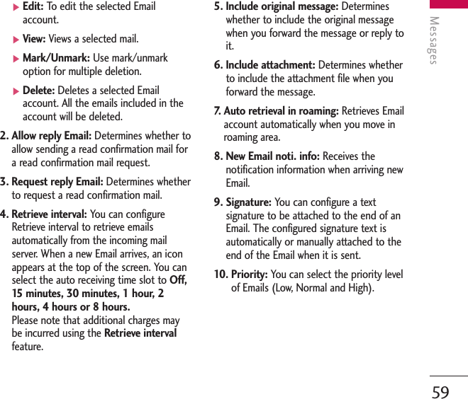 Messages59]Edit: To   edit the selected Emailaccount.]View: Views a selected mail.]Mark/Unmark: Use mark/unmarkoption for multiple deletion.]Delete: Deletes a selected Emailaccount. All the emails included in theaccount will be deleted.2. Allow reply Email: Determines whether toallow sending a read confirmation mail fora read confirmation mail request.3. Request reply Email: Determines whetherto request a read confirmation mail.4. Retrieve interval: You can configureRetrieve interval to retrieve emailsautomatically from the incoming mailserver. When a new Email arrives, an iconappears at the top of the screen. You canselect the auto receiving time slot to Off,15   minutes, 30 minutes, 1 hour, 2hours, 4 hours or 8 hours.Please note that additional charges maybe incurred using the Retrieve intervalfeature.5. Include original message: Determineswhether to include the original messagewhen you forward the message or reply toit.6. Include attachment: Determines whetherto include the attachment file when youforward the message.7.   Auto retrieval in roaming: Retrieves Emailaccount automatically when you move inroaming area.8. New Email noti. info: Receives thenotification information when arriving newEmail.9. Signature: You can configure a textsignature to be attached to the end of anEmail. The configured signature text isautomatically or manually attached to theend of the Email when it is sent.10. Priority: You can select the priority levelof Emails (Low, Normal and High).
