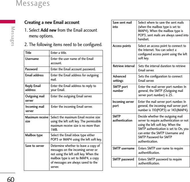 Messages60MessagesCreating a new Email account1. Select Add new from the Email accountmenu options.2. The following items need to be configured.Select the maximum Email receive sizeusing the left soft key. The permissiblemaximum receive size is no more than1MB.Maximum receivesizeDetermine whether to leave a copy ofmessages on the incoming server ornot using the left soft key. When themailbox type is set to IMAP4, a copyof messages are always saved to theserver.Enter the incoming Email server.Incoming mailserverEnter the user name of the Emailaccount.UsernameEnter a title.TitleEnter the Email account password.PasswordEnter the Email address for outgoingmail.Email addressEnter the Email address to reply toyour Email.Reply EmailaddressEnter the outgoing Email server.Outgoing mailserverSelect the Email inbox type eitherPOP3 or IMAP4 using the left soft key.Mailbox typeSave to serverSelect an access point to connect tothe Internet. You can select aconfigured access point using the leftsoft key.Access pointsSelect where to save the sent mails(when the mailbox type is set toIMAP4). When the mailbox type isPOP3, sent mails are always saved intohandset.Save sent mailintoEnter the mail server port number. Ingeneral, the SMTP (Outgoing mailserver port number) is 25.SMTP portnumberSets the interval duration to retrieveEmail server.Retrieve intervalSets the configuration to connectEmail server.Advancedsettings Enter the mail server port number. Ingeneral, the incoming mail server portnumber is 110(POP3) or 143(IMAP4).Incoming serverportEnters SMTP user name to requireauthentification.SMTP usernameEnters SMTP password to requireauthentification.SMTP passwordSMTPauthenticationDecide whether the outgoing mailserver to require authentication or notusing the left soft key. When theSMTP authentication is set to On, youcan enter the SMTP Username andSMTP Password for SMTPauthentication.