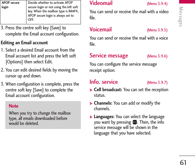 Messages613. Press the centre soft key [Save] tocomplete the Email account configuration. Editing an Email account1. Select a desired Email account from theEmail account list and press the left soft[Options] then select Edit.2. You can edit desired fields by moving thecursor up and down.3. When configuration is complete, press thecentre soft key [Save] to complete the Email account configuration.Videomail (Menu 5.9.4)You can send or receive the mail with a videofile.Voicemail (Menu 5.9.5)You can send or receive the mail with a voicefile.Service message (Menu 5.9.6)You can configure the service messagereceipt option.Info. service (Menu 5.9.7)]Cell broadcast: You can set the receptionstatus.]Channels: You can add or modify thechannels.]Languages: You can select the languageyou want by pressing O. Then, the infoservice message will be shown in thelanguage that you have selected.NoteWhen you try to change the mailboxtype, all emails downloaded beforewould be deleted.Decide whether to activate APOPsecure login or not using the left softkey.  When the mailbox type is IMAP4,APOP secure login is always set toOFF.APOP securelogin