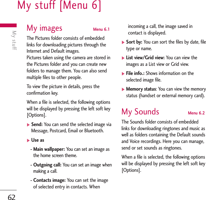 My stuff [Menu 6]62My stuffMy images Menu 6.1The Pictures folder consists of embeddedlinks for downloading pictures through theInternet and Default images.Pictures taken using the camera are stored inthe Pictures folder and you can create newfolders to manage them. You can also sendmultiple files to other people.To   view the picture in details, press theconfirmation key. When a file is selected, the following optionswill be displayed by pressing the left soft key[Options].]Send: You can send the selected image viaMessage, Postcard, Email or Bluetooth.]Use as- Main wallpaper: You can set an image asthe home screen theme.- Outgoing call: You can set an image whenmaking a call.- Contacts image: You can set the imageof selected entry in contacts. Whenincoming a call, the image saved incontact is displayed.]Sort by: You can sort the files by date, filetype or name.]List view/Grid view: You can view theimages as a List view or Grid view.]File info.: Shows information on theselected image file.]Memory status: You can view the memorystatus (handset or external memory card).My Sounds Menu 6.2The Sounds folder consists of embeddedlinks for downloading ringtones and music aswell as folders containing the Default soundsand Voice recordings. Here you can manage,send or set sounds as ringtones.When a file is selected, the following optionswill be displayed by pressing the left soft key[Options].