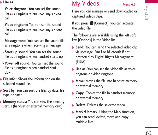 My stuff63]Use as-Voice ringtone: You can set the soundfile as a ringtone when incoming a voicecall.-Video ringtone: You can set the soundfile as a ringtone when incoming a videocall.-Message tone: You can set the sound fileas a ringtone when receiving a message.-Start up sound: You can set the soundfile as a ringtone when handset starts up.-Power off sound: You can set the soundfile as a ringtone when handset shutdown.]File info.: Shows the information on theselected sound file.]Sort by: You can sort the files by date, filetype or name.]Memory status: You can view the memorystatus (handset or external memory card).My Videos Menu 6.3Here you can manage or send downloaded orcaptured videos clips.If you press O[Connect], you can activatethe video file. The following are available using the left softkey [Options] in the Video list.]Send: You can send the selected video clipvia Message, Email or Bluetooth if notprotected by Digital Rights Management(DRM).]Use as: You can set the video file as voiceringtone or video ringtone.]Move: Moves the file into handset memoryor external memory.]Copy: Copies the file in handset memoryor external memory.]Delete: Deletes the selected video.]Mark/Unmark: Using the Mark function,you can send, delete, move and copymultiple files.