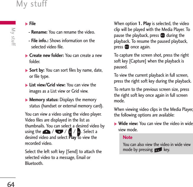 My stuff64My stuff]File- Rename: You can rename the video.- File info.: Shows information on theselected video file.]Create new folder: You can create a newfolder.]Sort by: You can sort files by name, date,or file type.]List view/Grid view: You can view theimages as a List view or Grid view.]Memory status: Displays the memorystatus (handset or external memory card).You can view a video using the video player.Video files are displayed in the list asthumbnails. You can select a desired video byusing the U/ D/ L/ R. Select adesired video and select Play to view therecorded video.Select the left soft key [Send] to attach theselected video to a message, Email orBluetooth.When option 1. Play is selected, the videoclip will be played with the Media Player. Topause the playback, press Oduring theplayback. To resume the paused playback,press Oonce again.To   capture the screen shot, press the rightsoft key [Capture] when the playback ispaused.To   view the current playback in full screen,press the right soft key during the playback.To   return to the previous screen size, pressthe right soft key once again in full screenmode.When viewing video clips in the Media Player,the following options are available:]Wide view: You can view the video in wideview mode.NoteYou can also view the video in wide viewmode by pressing #key.