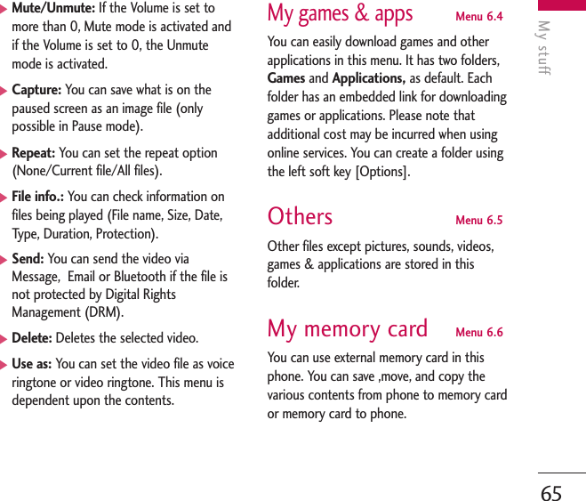 My stuff65]Mute/Unmute: If the Volume is set tomore than 0, Mute mode is activated andif the Volume is set to 0, the Unmutemode is activated. ]Capture: You can save what is on thepaused screen as an image file (onlypossible in Pause mode).]Repeat: You can set the repeat option(None/Current file/All files).]File info.: You can check information onfiles being played (File name, Size, Date,Type, Duration, Protection).]Send: You can send the video viaMessage,  Email or Bluetooth if the file isnot protected by Digital RightsManagement (DRM).]Delete: Deletes the selected video.]Use as: You can set the video file as voiceringtone or video ringtone. This menu isdependent upon the contents.My games &amp; appsMenu 6.4You can easily download games and otherapplications in this menu. It has two folders,Games and Applications, as default. Eachfolder has an embedded link for downloadinggames or applications. Please note thatadditional cost may be incurred when usingonline services. You can create a folder usingthe left soft key [Options].Others Menu 6.5Other files except pictures, sounds, videos,games &amp; applications are stored in thisfolder. My memory card Menu 6.6You can use external memory card in thisphone. You can save ,move, and copy thevarious contents from phone to memory cardor memory card to phone.