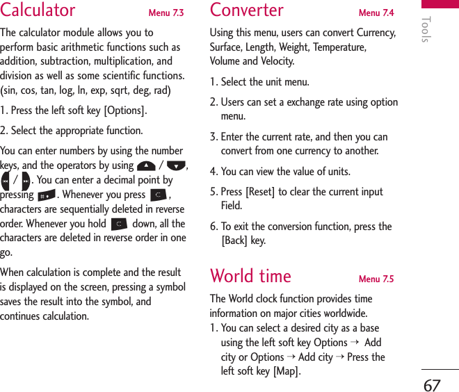 Tools67Calculator  Menu 7.3The calculator module allows you toperform basic arithmetic functions such asaddition, subtraction, multiplication, anddivision as well as some scientific functions.(sin, cos, tan, log, ln, exp, sqrt, deg, rad)1. Press the left soft key [Options].2. Select the appropriate function.You can enter numbers by using the numberkeys, and the operators by using U/ D,L/ R. You can enter a decimal point bypressing #. Whenever you press C,characters are sequentially deleted in reverseorder. Whenever you hold Cdown, all thecharacters are deleted in reverse order in onego.When calculation is complete and the resultis displayed on the screen, pressing a symbolsaves the result into the symbol, andcontinues calculation.Converter  Menu 7.4Using this menu, users can convert Currency,Surface, Length, Weight, Temperature,Volume and Velocity.1. Select the unit menu.2. Users can set a exchange rate using optionmenu.3. Enter the current rate, and then you canconvert from one currency to another.4. You can view the value of units.5. Press [Reset] to clear the current inputField.6. To exit the conversion function, press the[Back] key.World time  Menu 7.5The World clock function provides timeinformation on major cities worldwide.1. You can select a desired city as a baseusing the left soft key Options &gt; Addcity or Options &gt;Add city &gt;Press theleft soft key [Map].