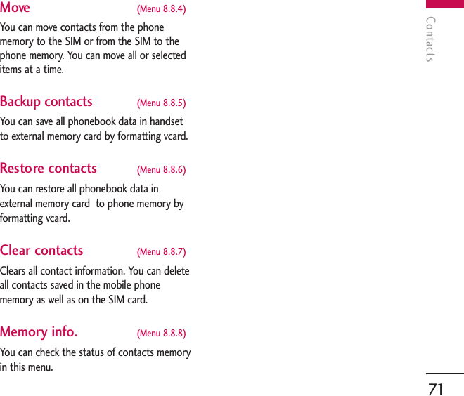 Contacts71Move (Menu 8.8.4)You can move contacts from the phonememory to the SIM or from the SIM to thephone memory. You can move all or selecteditems at a time. Backup contacts (Menu 8.8.5)You can save all phonebook data in handsetto external memory card by formatting vcard.Restore contacts (Menu 8.8.6)You can restore all phonebook data inexternal memory card  to phone memory byformatting vcard.Clear contacts (Menu 8.8.7)Clears all contact information. You can deleteall contacts saved in the mobile phonememory as well as on the SIM card.Memory info.  (Menu 8.8.8)You can check the status of contacts memoryin this menu.