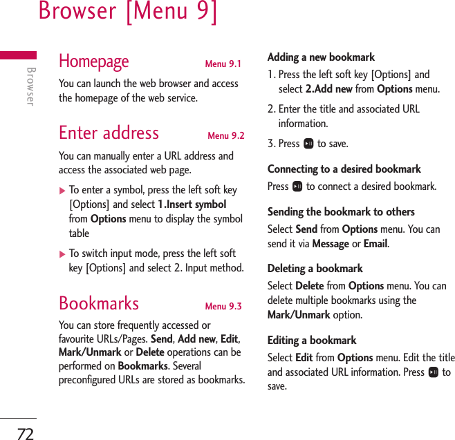 Browser [Menu 9]72BrowserHomepageMenu 9.1You can launch the web browser and accessthe homepage of the web service.Enter address Menu 9.2You can manually enter a URL address andaccess the associated web page. ]To   enter a symbol, press the left soft key[Options] and select 1.Insert symbolfrom Options menu to display the symboltable]To   switch input mode, press the left softkey [Options] and select 2. Input method.Bookmarks Menu 9.3You can store frequently accessed orfavourite URLs/Pages. Send, Add new, Edit,Mark/Unmark or Delete operations can beperformed on Bookmarks. Severalpreconfigured URLs are stored as bookmarks.Adding a new bookmark 1. Press the left soft key [Options] andselect 2.Add new from Options menu.2. Enter the title and associated URLinformation.3. Press Oto save.Connecting to a desired bookmark Press Oto connect a desired bookmark.Sending the bookmark to others Select Send from Options menu. You cansend it via Message or Email. Deleting a bookmarkSelect Delete from Options menu. You candelete multiple bookmarks using theMark/Unmark option.Editing a bookmarkSelect Edit from Options menu. Edit the titleand associated URL information. Press Otosave.