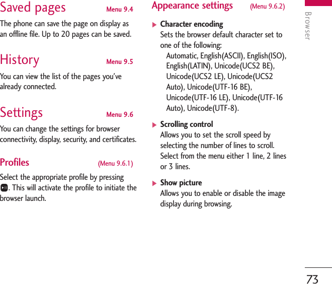 Browser73Saved pages Menu 9.4The phone can save the page on display asan offline file. Up to 20 pages can be saved.History Menu 9.5You can view the list of the pages you&apos;vealready connected.Settings Menu 9.6You can change the settings for browserconnectivity, display, security, and certificates.Profiles (Menu 9.6.1)Select the appropriate profile by pressing O. This will activate the profile to initiate thebrowser launch.Appearance settings (Menu 9.6.2)]Character encoding Sets the browser default character set toone of the following: Automatic, English(ASCII), English(ISO),English(LATIN), Unicode(UCS2 BE),Unicode(UCS2 LE), Unicode(UCS2Auto), Unicode(UTF-16 BE),Unicode(UTF-16 LE), Unicode(UTF-16Auto), Unicode(UTF-8).]Scrolling controlAllows you to set the scroll speed byselecting the number of lines to scroll. Select from the menu either 1 line, 2 linesor 3 lines. ]Show picture Allows you to enable or disable the imagedisplay during browsing.