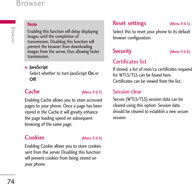 Browser74Browser]JavaScriptSelect whether to turn JavaScript On orOff.Cache  (Menu 9.6.3)Enabling Cache allows you to store accessedpages to your phone. Once a page has beenstored in the Cache it will greatly enhancethe page loading speed on subsequentbrowsing of the same page.Cookies  (Menu 9.6.4)Enabling Cookie allows you to store cookiessent from the server. Disabling this functionwill prevent cookies from being stored onyour phone.Reset settings  (Menu 9.6.5)Select this to reset your phone to its defaultbrowser configuration.Security  (Menu 9.6.6)Certificates listIf stored, a list of root/ca certificates requiredfor WTLS/TLS can be found here.Certificates can be viewed from the list.Session clearSecure (WTLS/TLS) session data can becleared using this option. Session datashould be cleared to establish a new securesession.NoteEnabling this function will delay displayingimages until the completion oftransmission. Disabling this function willprevent the browser from downloadingimages from the server, thus allowing fastertransmission.