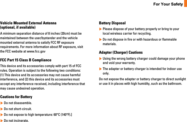 11For Your SafetyVehicle Mounted External Antenna(optional, if available)A minimum separation distance of 8 inches (20cm) must bemaintained between the user/bystander and the vehiclemounted external antenna to satisfy FCC RF exposurerequirements. For more information about RF exposure, visitthe FCC website at www.fcc.govFCC Part 15 Class B ComplianceThis device and its accessories comply with part 15 of FCCrules. Operation is subject to the following two conditions: (1) This device and its accessories may not cause harmfulinterference, and (2) this device and its accessories mustaccept any interference received, including interference thatmay cause undesired operation.Cautions for Battery]Do not disassemble.]Do not short-circuit.]Do not expose to high temperature: 60°C (140°F).]]Do not incinerate.Battery Disposal]Please dispose of your battery properly or bring to yourlocal wireless carrier for recycling.]Do not dispose in fire or with hazardous or flammablematerials.Adapter (Charger) Cautions]Using the wrong battery charger could damage your phoneand void your warranty.]The adapter or battery charger is intended for indoor useonly.Do not expose the adapter or battery charger to direct sunlightor use it in places with high humidity, such as the bathroom.