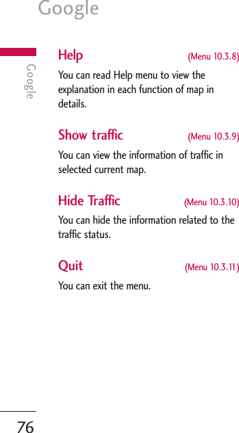 Google76GoogleHelp (Menu 10.3.8)You can read Help menu to view theexplanation in each function of map indetails. Show traffic (Menu 10.3.9)You can view the information of traffic inselected current map.Hide Traffic (Menu 10.3.10)You can hide the information related to thetraffic status.Quit (Menu 10.3.11)You can exit the menu.