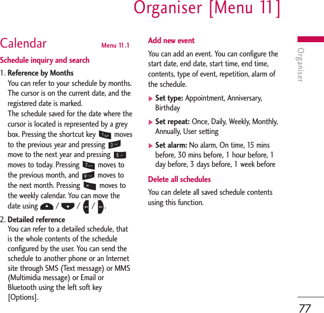 OrganiserOrganiser [Menu 11]77Calendar  Menu 11.1Schedule inquiry and search1. Reference by MonthsYou can refer to your schedule by months.The cursor is on the current date, and theregistered date is marked. The schedule saved for the date where thecursor is located is represented by a greybox. Pressing the shortcut key 1movesto the previous year and pressing 3move to the next year and pressing 5moves to today. Pressing 7moves tothe previous month, and 9moves tothe next month. Pressing *moves tothe weekly calendar. You can move thedate using U/ D/ L/ R.2. Detailed referenceYou can refer to a detailed schedule, thatis the whole contents of the scheduleconfigured by the user. You can send theschedule to another phone or an Internetsite through SMS (Text message) or MMS(Multimidia message) or Email orBluetooth using the left soft key[Options].Add new eventYou can add an event. You can configure thestart date, end date, start time, end time,contents, type of event, repetition, alarm ofthe schedule.]Set type: Appointment, Anniversary,Birthday ]Set repeat: Once, Daily, Weekly, Monthly,Annually, User setting]Set alarm: No alarm, On time, 15 minsbefore, 30 mins before, 1 hour before, 1day before, 3 days before, 1 week beforeDelete all schedulesYou can delete all saved schedule contentsusing this function.