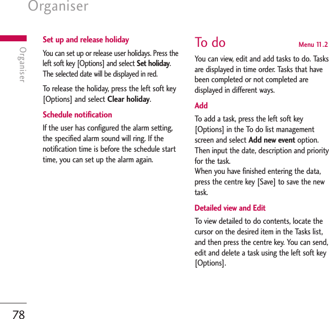 Organiser78OrganiserSet up and release holidayYou can set up or release user holidays. Press theleft soft key [Options] and select Set holiday.The selected date will be displayed in red.To   r elease the holiday, press the left soft key[Options] and select Clear holiday.Schedule notificationIf the user has configured the alarm setting,the specified alarm sound will ring. If thenotification time is before the schedule starttime, you can set up the alarm again.To   do  Menu 11.2You can view, edit and add tasks to do. Tasksare displayed in time order. Tasks that havebeen completed or not completed aredisplayed in different ways.AddTo   add a task, press the left soft key[Options] in the To do list managementscreen and select Add new event option.Then input the date, description and priorityfor the task.When you have finished entering the data,press the centre key [Save] to save the newtask.Detailed view and EditTo   view detailed to do contents, locate thecursor on the desired item in the Tasks list,and then press the centre key. You can send,edit and delete a task using the left soft key[Options]. 