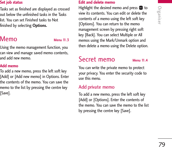 Organiser79Set job statusTasks set as finished are displayed as crossedout below the unfinished tasks in the Taskslist. You can set Finished tasks to Notfinished by selecting Options.Memo  Menu 11.3Using the memo management function, youcan view and manage saved memo contents,and add new memo.Add memoTo   add a new memo, press the left soft key[Add] or [Add new memo] in Options. Enterthe contents of the memo. You can save thememo to the list by pressing the centre key[Save].Edit and delete memoHighlight the desired memo and press Otoview its contents. You can edit or delete thecontents of a memo using the left soft key[Options]. You can return to the memomanagement screen by pressing right softkey [Back]. You can select Multiple or Allmemos using the Mark/Unmark option andthen delete a memo using the Delete option.Secret memo  Menu 11.4You can write the private memo to protectyour privacy. You enter the security code touse this menu.Add private memoTo   add a new memo, press the left soft key[Add] or [Options]. Enter the contents ofthe memo. You can save the memo to the listby pressing the centre key [Save].