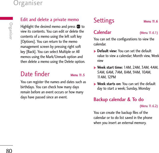 Organiser80OrganiserEdit and delete a private memoHighlight the desired memo and press Otoview its contents. You can edit or delete thecontents of a memo using the left soft key[Options]. You can return to the memomanagement screen by pressing right softkey [Back]. You can select Multiple or Allmemos using the Mark/Unmark option andthen delete a memo using the Delete option.Date finder  Menu 11.5You can register the names and dates such asbirthdays. You can check how many daysremain before an event occurs or how manydays have passed since an event.Settings  Menu 11.6Calendar (Menu 11.6.1)You can set the configurations to view thecalendar.]Default view: You can set the defaultvalue to view a calendar; Month view, Weekview]Week start time: 1AM, 2AM, 3AM, 4AM,5AM, 6AM, 7AM, 8AM, 9AM, 10AM,11AM, 12PM]Week starts on: You can set the defaultday to start a week; Sunday, MondayBackup calendar &amp; To do(Menu 11.6.2)You can create the backup files of thecalendar or to do list saved in the phonewhen you insert an external memory.