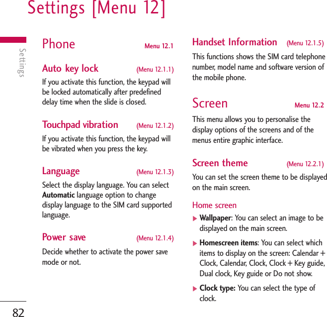 Settings [Menu 12]82SettingsPhone  Menu 12.1 Auto key lock  (Menu 12.1.1)If you activate this function, the keypad willbe locked automatically after predefineddelay time when the slide is closed.Touchpad vibration  (Menu 12.1.2)If you activate this function, the keypad willbe vibrated when you press the key.Language  (Menu 12.1.3)Select the display language. You can selectAutomatic language option to changedisplay language to the SIM card supportedlanguage.Power save (Menu 12.1.4)Decide whether to activate the power savemode or not. Handset Information (Menu 12.1.5)This functions shows the SIM card telephonenumber, model name and software version ofthe mobile phone.Screen Menu 12.2This menu allows you to personalise thedisplay options of the screens and of themenus entire graphic interface.Screen theme  (Menu 12.2.1)You can set the screen theme to be displayedon the main screen.Home screen]Wallpaper: You can select an image to bedisplayed on the main screen.]Homescreen items: You can select whichitems to display on the screen: Calendar +Clock, Calendar, Clock, Clock + Key guide,Dual clock, Key guide or Do not show.]Clock type: You can select the type ofclock.