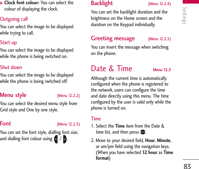 Settings83]Clock font colour: You can select thecolour of displaying the clock.Outgoing callYou can select the image to be displayedwhile trying to call.Start up You can select the image to be displayedwhile the phone is being switched on.Shut downYou can select the image to be displayedwhile the phone is being switched off.Menu style (Menu 12.2.2)You can select the desired menu style fromGrid style and One by one style.Font (Menu 12.2.3)You can set the font style, dialling font size,and dialling font colour using L/ R.Backlight (Menu 12.2.4)You can set the backlight duration and thebrightness on the Home screen and theduration on the Keypad individually.Greeting message (Menu 12.2.5)You can insert the message when switchingon the phone.Date &amp; Time  Menu 12.3Although the current time is automaticallyconfigured when the phone is registered tothe network, users can configure the timeand date directly using this menu. The timeconfigured by the user is valid only while thephone is turned on.Time1. Select the Time item from the Date &amp;time list, and then press O.2. Move to your desired field, Hour, Minute,or am/pm field using the navigation keys.(When you have selected 12   hour as Timeformat)