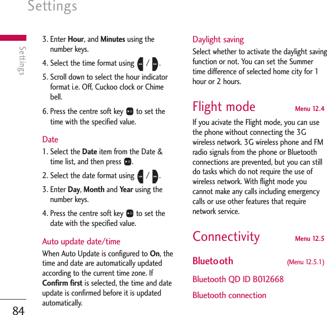 Settings84Settings3. Enter Hour, and Minutes using thenumber keys.4. Select the time format using L/ R.5. Scroll down to select the hour indicatorformat i.e. Off, Cuckoo clock or Chimebell.6. Press the centre soft key Oto set thetime with the specified value.Date1. Select the Date item from the Date &amp;time list, and then press O.2. Select the date format using L/ R.3. Enter Day, Month and Year using thenumber keys.4. Press the centre soft key Oto set thedate with the specified value.Auto update date/timeWhen Auto Update is configured to On, thetime and date are automatically updatedaccording to the current time zone. IfConfirm first is selected, the time and dateupdate is confirmed before it is updatedautomatically.Daylight savingSelect whether to activate the daylight savingfunction or not. You can set the Summertime difference of selected home city for 1hour or 2 hours.Flight mode  Menu 12.4If you acivate the Flight mode, you can usethe phone without connecting the 3Gwireless network. 3G wireless phone and FMradio signals from the phone or Bluetoothconnections are prevented, but you can stilldo tasks which do not require the use ofwireless network. With flight mode youcannot make any calls including emergencycalls or use other features that requirenetwork service.Connectivity Menu 12.5Bluetooth  (Menu 12.5.1)Bluetooth QD ID B012668Bluetooth connection