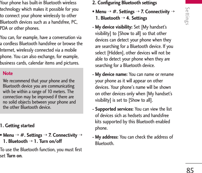 Settings85Your phone has built-in Bluetooth wirelesstechnology which makes it possible for youto connect your phone wirelessly to otherBluetooth devices such as a handsfree, PC,PDA or other phones.You can, for example, have a conversation viaa cordless Bluetooth handsfree or browse theInternet, wirelessly connected via a mobilephone. You can also exchange, for example,business cards, calendar items and pictures.1. Getting started• Menu &gt;#. Settings &gt;7.   C onnectivity &gt;1. Bluetooth &gt;1. Turn on/offTo   use the Bluetooth function, you must firstset Turn on.2. Configuring Bluetooth settings• Menu &gt;#. Settings &gt;7.   C onnectivity &gt;1. Bluetooth &gt;4. Settings- My device visibility: Set [My handset’svisibility] to [Show to all] so that otherdevices can detect your phone when theyare searching for a Bluetooth device. If youselect [Hidden], other devices will not beable to detect your phone when they aresearching for a Bluetooth device.- My device name: You can name or renameyour phone as it will appear on otherdevices. Your phone&apos;s name will be shownon other devices only when [My handset’svisibility] is set to [Show to all].- Supported services: You can view the listof devices sich as hedsets and handsfreekits supported by this Bluetooth enabledphone.- My address: You can check the address ofBluetooth.NoteWe recommend that your phone and theBluetooth device you are communicatingwith be within a range of 10 meters. Theconnection may be improved if there areno solid objects between your phone andthe other Bluetooth device.